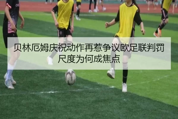 贝林厄姆庆祝动作再惹争议欧足联判罚尺度为何成焦点
