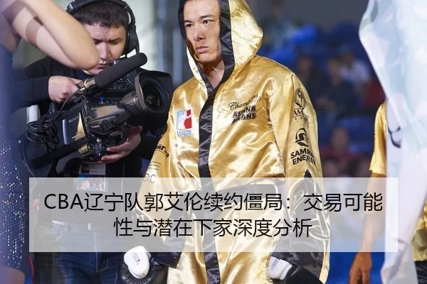 CBA辽宁队郭艾伦续约僵局：交易可能性与潜在下家深度分析